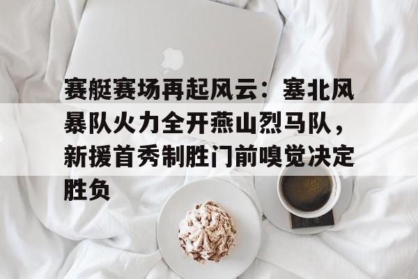 九游体育-包含赛艇赛场再起风云：塞北风暴队火力全开燕山烈马队，新援首秀制胜门前嗅觉决定胜负的词条