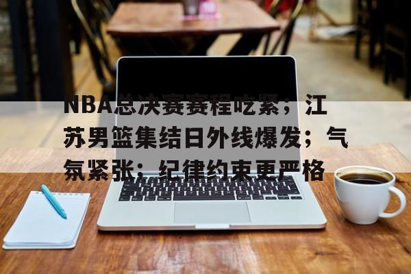 九游官网-NBA总决赛赛程吃紧；江苏男篮集结日外线爆发；气氛紧张；纪律约束更严格的简单介绍
