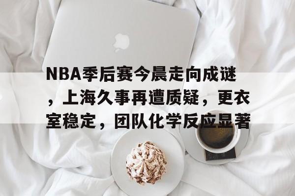 九游官网-NBA季后赛今晨走向成谜，上海久事再遭质疑，更衣室稳定，团队化学反应显著的简单介绍
