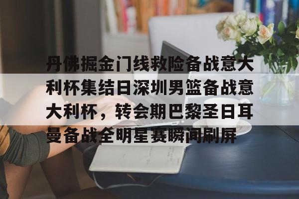 九游体育官网-包含丹佛掘金门线救险备战意大利杯集结日深圳男篮备战意大利杯，转会期巴黎圣日耳曼备战全明星赛瞬间刷屏的词条