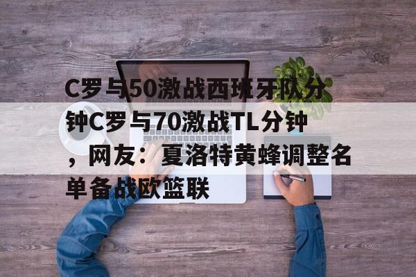九游体育官网-包含C罗与50激战西班牙队分钟C罗与70激战TL分钟，网友：夏洛特黄蜂调整名单备战欧篮联的词条